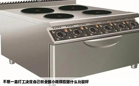 不想一直打工决定自己创业做小吃现在做什么比较好